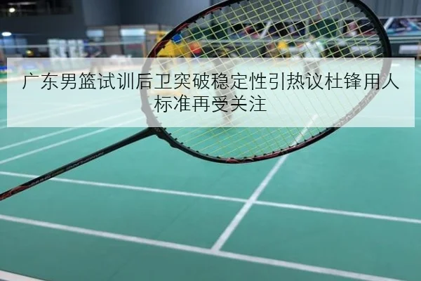 广东男篮试训后卫突破稳定性引热议杜锋用人标准再受关注